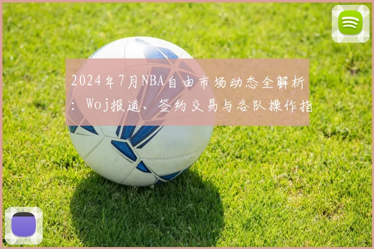 2024年7月NBA自由市场动态全解析：Woj报道、签约交易与各队操作指南