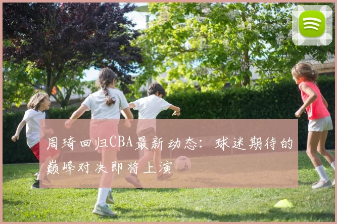 周琦回归CBA最新动态:球迷期待的巅峰对决即将上演