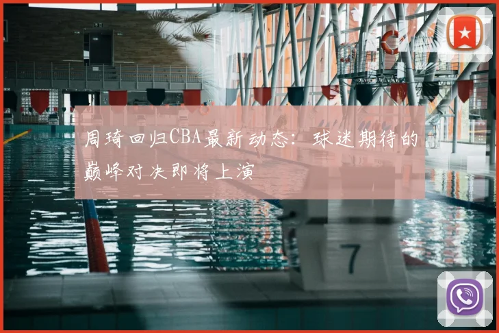 周琦回归CBA最新动态:球迷期待的巅峰对决即将上演
