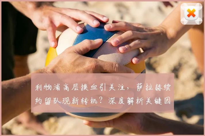 利物浦高层换血引关注，萨拉赫续约留队现新转机？深度解析关键因素
