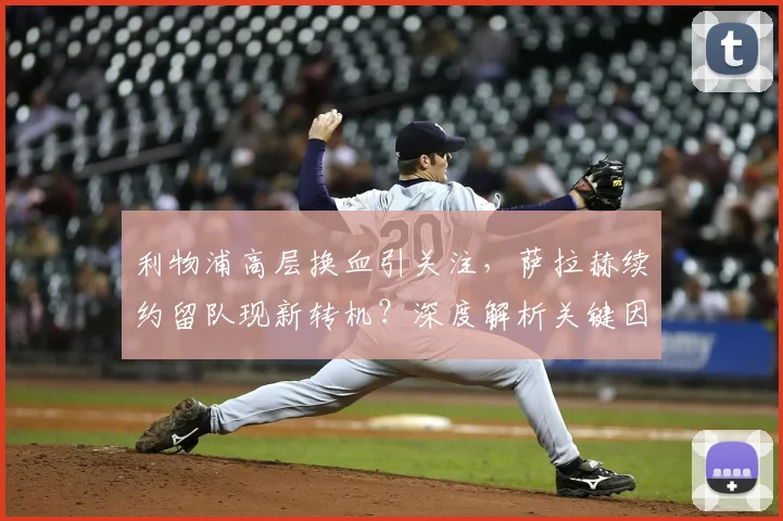 利物浦高层换血引关注，萨拉赫续约留队现新转机？深度解析关键因素