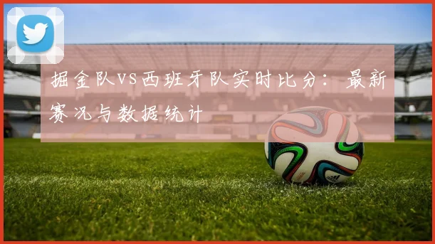 掘金队vs西班牙队实时比分:最新赛况与数据统计