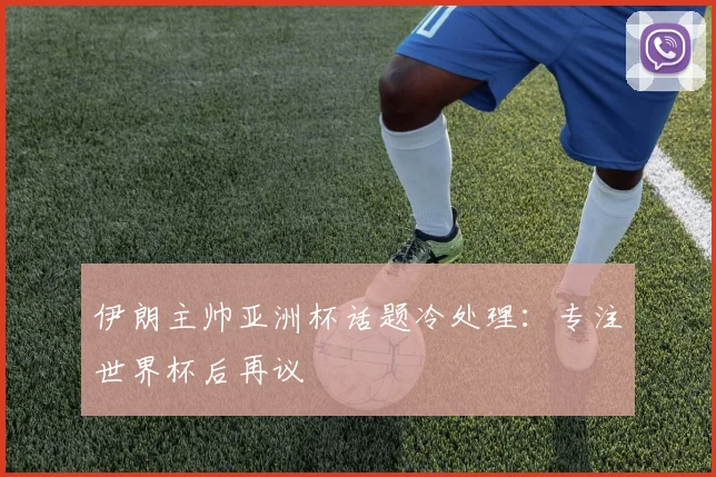 伊朗主帅亚洲杯话题冷处理：专注世界杯后再议
