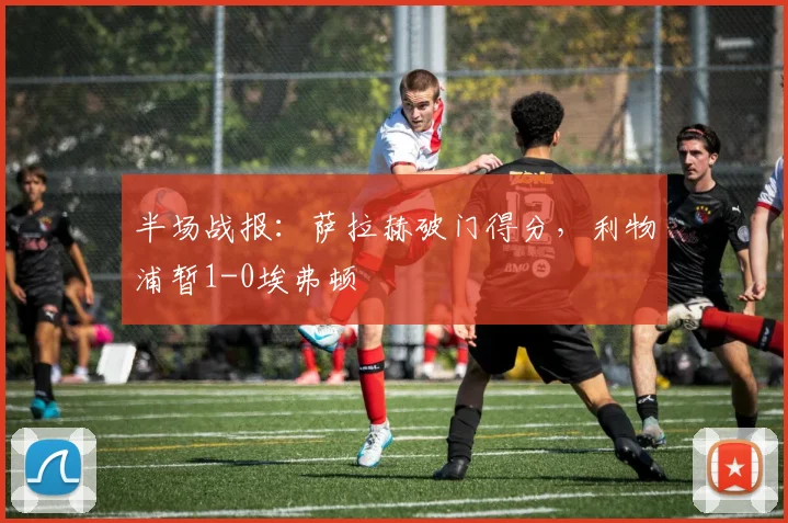 半场战报：萨拉赫破门得分，利物浦暂1-0埃弗顿