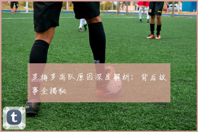 罗梅罗离队原因深度解析：背后故事全揭秘