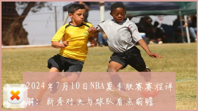 2024年7月10日NBA夏季联赛赛程详解：新秀对决与球队看点前瞻