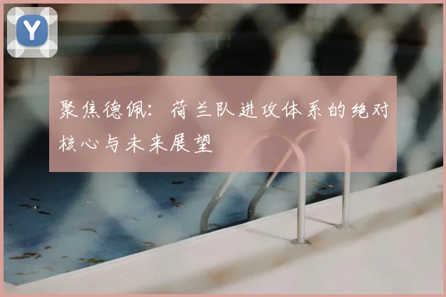 聚焦德佩:荷兰队进攻体系的绝对核心与未来展望