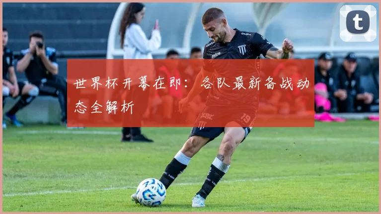 世界杯开幕在即:各队最新备战动态全解析