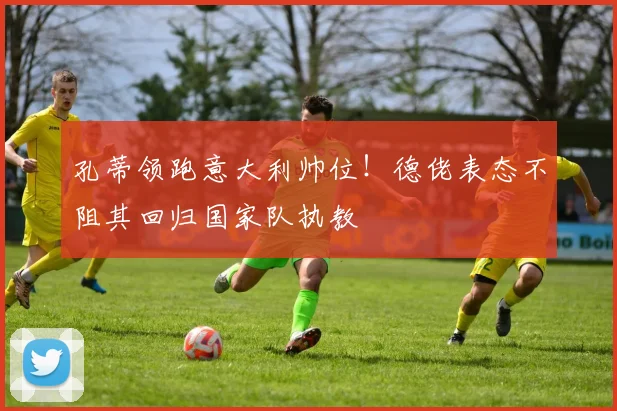 孔蒂领跑意大利帅位！德佬表态不阻其回归国家队执教