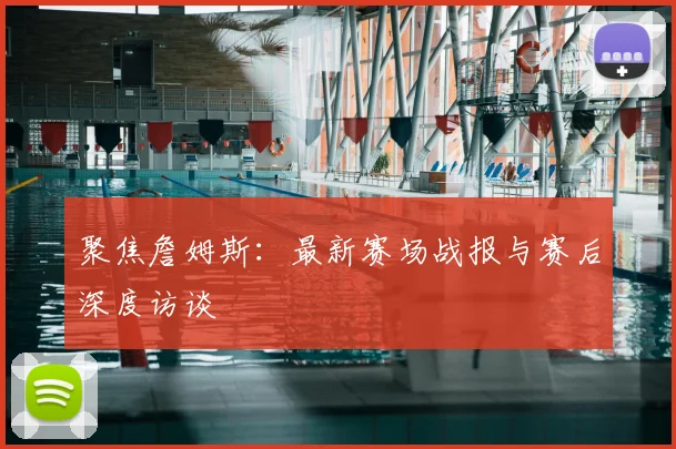 聚焦詹姆斯：最新赛场战报与赛后深度访谈