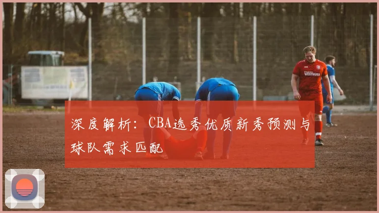 深度解析:CBA选秀优质新秀预测与球队需求匹配